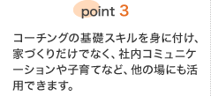point3 コーチングの基礎スキルを身に付け、家づくりだけでなく、社内コミュニケーションや子育てなど、他の場にも活用できます。
