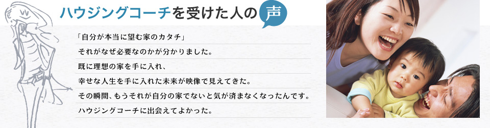 ハウジングコーチを受けた人の声 「自分が本当に望む家のカタチ」それがなぜ必要なのかが分かりました。既に理想の家を手に入れ、幸せな人生を手に入れた未来が映像で見えてきた。その瞬間、もうそれが自分の家でないと気が済まなくなったんです。ハウジングコーチに出会えてよかった。